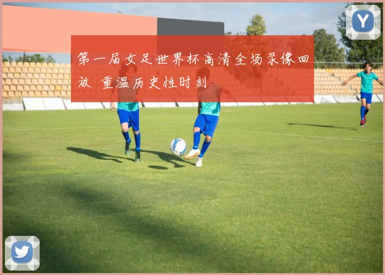 第一届女足世界杯高清全场录像回放 重温历史性时刻
