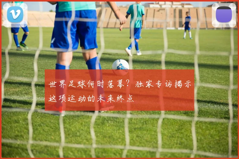 世界足球何时落幕？独家专访揭示这项运动的未来终点