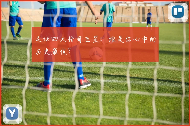 足坛四大传奇巨星:谁是你心中的历史最佳?