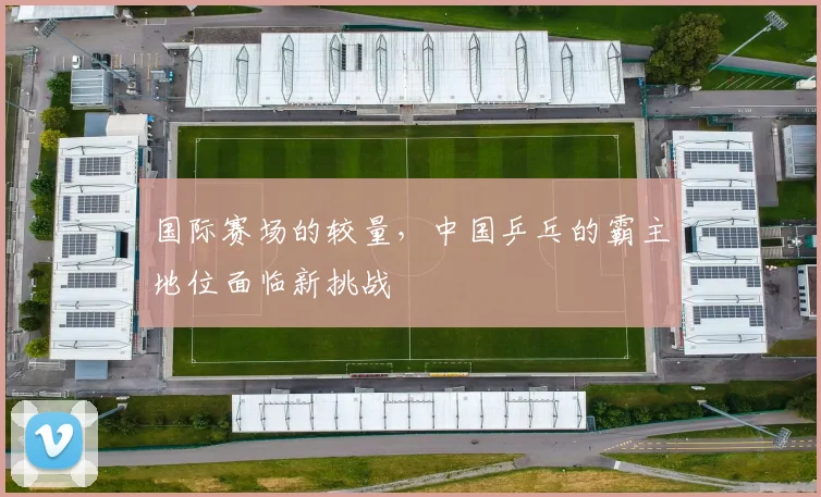 国际赛场的较量，中国乒乓的霸主地位面临新挑战