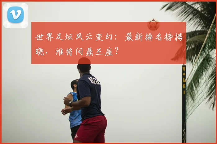 世界足坛风云变幻:最新排名榜揭晓,谁将问鼎王座?
