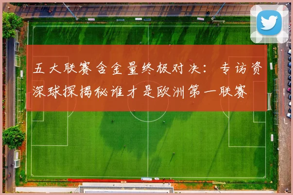 五大联赛含金量终极对决:专访资深球探揭秘谁才是欧洲第一联赛