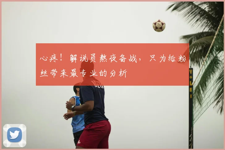 心疼!解说员熬夜备战,只为给粉丝带来最专业的分析