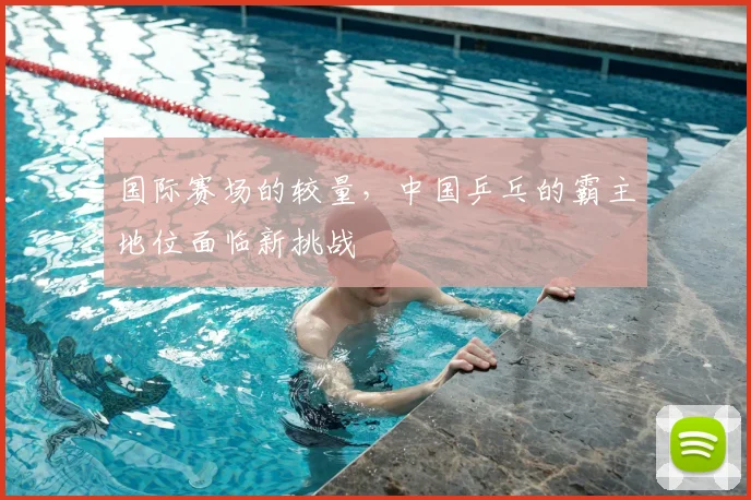 国际赛场的较量,中国乒乓的霸主地位面临新挑战